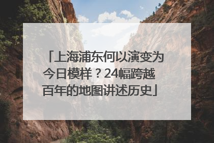 上海浦东何以演变为今日模样？24幅跨越百年的地图讲述历史